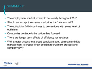 SUMMARY
 The employment market proved to be steady throughout 2013
 Should we accept the current market as the „new normal‟?
 The outlook for 2014 continues to be cautious with some level of
optimism
 Companies continue to be bottom line focused
 There are longer term effects of efficiency restructures
 With greater access to a broad candidate pool, correct candidate
management is crucial for an efficient recruitment process and
company EVP
 