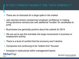 IS THE CURRENT MARKET THE “NEW NORMAL”?
 There are no forecasts for a large spike in the market
 Job volumes remain constant but employer confidence in making
hiring decisions remains low with additional „hurdles‟ for candidates to
jump
 Businesses are generally positive about the outlook for 2014
 We are yet to see this translate into large movements in business or
employment activity
 There is a level of comfort that the economy won‟t decline
 Companies are continuing to be “bottom-line” focused
 Increase in restructures within management teams
 