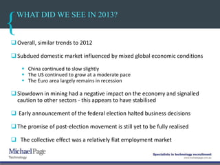 WHAT DID WE SEE IN 2013?
 Overall, similar trends to 2012
 Subdued domestic market influenced by mixed global economic conditions
 China continued to slow slightly
 The US continued to grow at a moderate pace
 The Euro area largely remains in recession
 Slowdown in mining had a negative impact on the economy and signalled
caution to other sectors - this appears to have stabilised
 Early announcement of the federal election halted business decisions
The promise of post-election movement is still yet to be fully realised
 The collective effect was a relatively flat employment market
 
