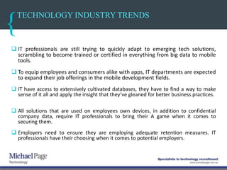 TECHNOLOGY INDUSTRY TRENDS
 IT professionals are still trying to quickly adapt to emerging tech solutions,
scrambling to become trained or certified in everything from big data to mobile
tools.
 To equip employees and consumers alike with apps, IT departments are expected
to expand their job offerings in the mobile development fields.
 IT have access to extensively cultivated databases, they have to find a way to make
sense of it all and apply the insight that they’ve gleaned for better business practices.
 All solutions that are used on employees own devices, in addition to confidential
company data, require IT professionals to bring their A game when it comes to
securing them.
 Employers need to ensure they are employing adequate retention measures. IT
professionals have their choosing when it comes to potential employers.
 