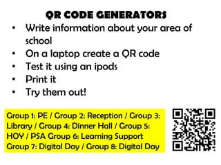 QR CODE GENERATORS
 •   Write information about your area of
     school
 •   On a laptop create a QR code
 •   Test it using an ipods
 •   Print it
 •   Try them out!

Group 1: PE / Group 2: Reception / Group 3:
Library / Group 4: Dinner Hall / Group 5:
HOY / PSA Group 6: Learning Support
Group 7: Digital Day / Group 8: Digital Day
 