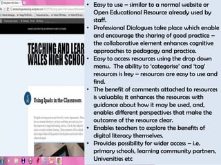 • Easy to use – similar to a normal website or
  Open Educational Resource already used by
  staff.
• Professional Dialogues take place which enable
  and encourage the sharing of good practice –
  the collaborative element enhances cognitive
  approaches to pedagogy and practice.
• Easy to access resources using the drop down
  menu. The ability to ‘categorise’ and ‘tag’
  resources is key – resources are easy to use and
  find.
• The benefit of comments attached to resources
  is valuable; it enhances the resources with
  guidance about how it may be used, and,
  enables different perspectives that make the
  outcome of the resource clear.
• Enables teachers to explore the benefits of
  digital literacy themselves.
• Provides possibility for wider access – i.e.
  primary schools, learning community partners,
  Universities etc
 