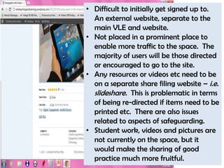 • Difficult to initially get signed up to.
  An external website, separate to the
  main VLE and website.
• Not placed in a prominent place to
  enable more traffic to the space. The
  majority of users will be those directed
  or encouraged to go to the site.
• Any resources or videos etc need to be
  on a separate share filing website – i.e.
  slideshare. This is problematic in terms
  of being re-directed if items need to be
  printed etc. There are also issues
  related to aspects of safeguarding.
• Student work, videos and pictures are
  not currently on the space, but it
  would make the sharing of good
  practice much more fruitful.
 