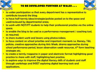 TO BE DEVELOPED FURTHER AT WALES . . .

• to widen participation so that every department has a representative to
  contribute towards the blog;
• to have half-termly ideas/strategies/policies posted on to the space and
  used/reviewed by departmental areas;
• to work with NQT/ITT students to help their professional practice via the online
  space;
• to enable the blog to be used as a performance management / coaching tool,
  as required;
• to share student work and lessons using photos/videos;
• to focus content on school priorities and important moments i.e. literacy, T&L
  policies, creative approaches during Arts Week, drama approaches during
  school performance period, lesson observation week resources, 6th form teaching
  strategies etc.
• to create a termly magazine in paper and electronic format highlighting good
  practice to share with staff, highlighting best practice.
• to explore ways to improve the digital literacy skills of students and staff
  through workshops and INSET exploring digital learning tools and
  applications.
 