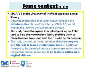 Some context . . .
• MA APSE at the University of Sheffield, exploring digital
  literacy
• Dissertation accepted that social networking and the
  collaborative phase of the internet (Web 2.0) could
  change the way we think, learn and behave.
• The study aimed to explore if social networking could be
  used to help the way students learn, enabling them to
  make learning easier and help them make better progress.
• The study worked on the assumption that the way we
  are literate is increasingly important; in particular,
  the need to be digitally literate is increasingly important for
  the current market place and to be socially active as a
  digital citizen.
 