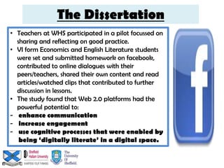 The Dissertation
• Teachers at WHS participated in a pilot focussed on
  sharing and reflecting on good practice.
• VI form Economics and English Literature students
  were set and submitted homework on facebook,
  contributed to online dialogues with their
  peers/teachers, shared their own content and read
  articles/watched clips that contributed to further
  discussion in lessons.
• The study found that Web 2.0 platforms had the
  powerful potential to:
- enhance communication
- increase engagement
- use cognitive processes that were enabled by
   being ‘digitally literate’ in a digital space.
 