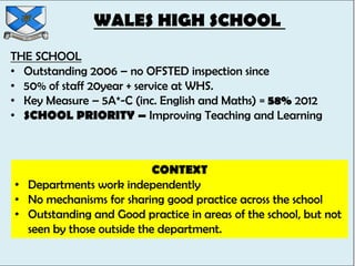 WALES HIGH SCHOOL
THE SCHOOL
• Outstanding 2006 – no OFSTED inspection since
• 50% of staff 20year + service at WHS.
• Key Measure – 5A*-C (inc. English and Maths) = 58% 2012
• SCHOOL PRIORITY – Improving Teaching and Learning



                           CONTEXT
• Departments work independently
• No mechanisms for sharing good practice across the school
• Outstanding and Good practice in areas of the school, but not
  seen by those outside the department.
 