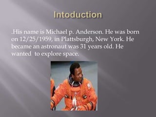 .His name is Michael p. Anderson. He was born
on 12/25/1959, in Plattsburgh, New York. He
became an astronaut was 31 years old. He
wanted to explore space.
 