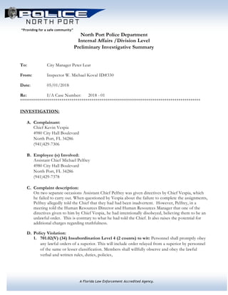 A Florida Law Enforcement Accredited Agency.
“Providing for a safe community”
North Port Police Department
Internal Affairs /Division Level
Preliminary Investigative Summary
To: City Manager Peter Lear
From: Inspector W. Michael Koval ID#330
Date: 05/01/2018
Re: I/A Case Number: 2018 - 01
*******************************************************************************************
INVESTIGATION:
A. Complainant:
Chief Kevin Vespia
4980 City Hall Boulevard
North Port, FL 34286
(941)429-7306
B. Employee (s) Involved:
Assistant Chief Michael Pelfrey
4980 City Hall Boulevard
North Port, FL 34286
(941)429-7378
C. Complaint description:
On two separate occasions Assistant Chief Pelfrey was given directives by Chief Vespia, which
he failed to carry out. When questioned by Vespia about the failure to complete the assignments,
Pelfrey allegedly told the Chief that they had had been inadvertent. However, Pelfrey, in a
meeting told the Human Resources Director and Human Resources Manager that one of the
directives given to him by Chief Vespia, he had intentionally disobeyed, believing them to be an
unlawful order. This is contrary to what he had told the Chief. It also raises the potential for
additional charges regarding truthfulness.
D. Policy Violation:
1. 701.02(V) (34) Insubordination Level 4 (2 counts) to wit: Personnel shall promptly obey
any lawful orders of a superior. This will include order relayed from a superior by personnel
of the same or lesser classification. Members shall willfully observe and obey the lawful
verbal and written rules, duties, policies,
 