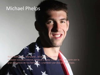 Michael Phelps




Nació Baltimore , Maryland , 30 de junio de 1985
Nadador estadounidense, empezó a nadar a los 7 años, en parte por la
gran influencia de sus hermanas y también por descargar energía.
 