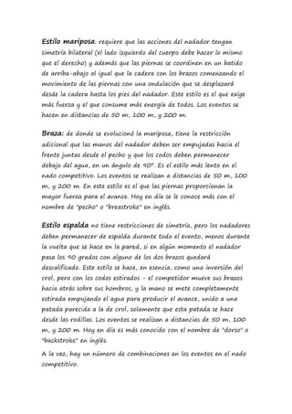 Estilo mariposa: requiere que las acciones del nadador tengan
simetría bilateral (el lado izquierdo del cuerpo debe hacer lo mismo
que el derecho) y además que las piernas se coordinen en un batido
de arriba-abajo al igual que la cadera con los brazos comenzando el
movimiento de las piernas con una ondulación que se desplazará
desde la cadera hasta los pies del nadador. Este estilo es el que exige
más fuerza y el que consume más energía de todos. Los eventos se
hacen en distancias de 50 m, 100 m, y 200 m.
Braza: de donde se evolucionó la mariposa, tiene la restricción
adicional que las manos del nadador deben ser empujadas hacia el
frente juntas desde el pecho y que los codos deben permanecer
debajo del agua, en un ángulo de 90º. Es el estilo más lento en el
nado competitivo. Los eventos se realizan a distancias de 50 m, 100
m, y 200 m. En este estilo es el que las piernas proporcionan la
mayor fuerza para el avance. Hoy en día se le conoce más con el
nombre de "pecho" o "breastroke" en inglés.
Estilo espalda no tiene restricciones de simetría, pero los nadadores
deben permanecer de espalda durante todo el evento, menos durante
la vuelta que se hace en la pared, si en algún momento el nadador
pasa los 90 grados con alguno de los dos brazos quedará
descalificado. Este estilo se hace, en esencia, como una inversión del
crol, pero con los codos estirados - el competidor mueve sus brazos
hacia atrás sobre sus hombros, y la mano se mete completamente
estirada empujando el agua para producir el avance, unido a una
patada parecida a la de crol, solamente que esta patada se hace
desde las rodillas. Los eventos se realizan a distancias de 50 m, 100
m, y 200 m. Hoy en día es más conocido con el nombre de "dorso" o
"backstroke" en inglés.
A la vez, hay un número de combinaciones en los eventos en el nado
competitivo.
 