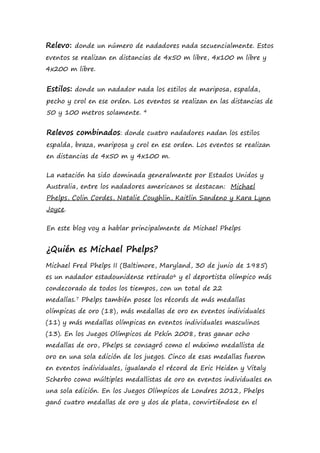 Relevo: donde un número de nadadores nada secuencialmente. Estos
eventos se realizan en distancias de 4x50 m libre, 4x100 m libre y
4x200 m libre.
Estilos: donde un nadador nada los estilos de mariposa, espalda,
pecho y crol en ese orden. Los eventos se realizan en las distancias de
50 y 100 metros solamente. 4
Relevos combinados: donde cuatro nadadores nadan los estilos
espalda, braza, mariposa y crol en ese orden. Los eventos se realizan
en distancias de 4x50 m y 4x100 m.
La natación ha sido dominada generalmente por Estados Unidos y
Australia, entre los nadadores americanos se destacan: Michael
Phelps, Colin Cordes, Natalie Coughlin, Kaitlin Sandeno y Kara Lynn
Joyce.
En este blog voy a hablar principalmente de Michael Phelps
¿Quién es Michael Phelps?
Michael Fred Phelps II (Baltimore, Maryland, 30 de junio de 1985)
es un nadador estadounidense retirado6 y el deportista olímpico más
condecorado de todos los tiempos, con un total de 22
medallas.7 Phelps también posee los récords de más medallas
olímpicas de oro (18), más medallas de oro en eventos individuales
(11) y más medallas olímpicas en eventos individuales masculinos
(13). En los Juegos Olímpicos de Pekín 2008, tras ganar ocho
medallas de oro, Phelps se consagró como el máximo medallista de
oro en una sola edición de los juegos. Cinco de esas medallas fueron
en eventos individuales, igualando el récord de Eric Heiden y Vitaly
Scherbo como múltiples medallistas de oro en eventos individuales en
una sola edición. En los Juegos Olímpicos de Londres 2012, Phelps
ganó cuatro medallas de oro y dos de plata, convirtiéndose en el
 