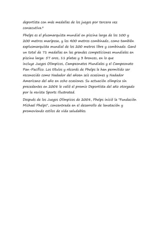 deportista con más medallas de los juegos por tercera vez
consecutiva.8
Phelps es el plusmarquista mundial en piscina larga de los 100 y
200 metros mariposa, y los 400 metros combinado, como también
explusmarquista mundial de los 200 metros libre y combinado. Ganó
un total de 71 medallas en las grandes competiciones mundiales en
piscina larga: 57 oros, 11 platas y 3 bronces, en lo que
incluye Juegos Olímpicos, Campeonatos Mundiales y el Campeonato
Pan-Pacífico. Los títulos y récords de Phelps le han permitido ser
reconocido como Nadador del añoen seis ocasiones y Nadador
Americano del año en ocho ocasiones. Su actuación olímpica sin
precedentes en 2008 le valió el premio Deportista del año otorgado
por la revista Sports Illustrated.
Después de los Juegos Olímpicos de 2008, Phelps inició la "Fundación
Michael Phelps", concentrada en el desarrollo de lanatación y
promoviendo estilos de vida saludables.
 