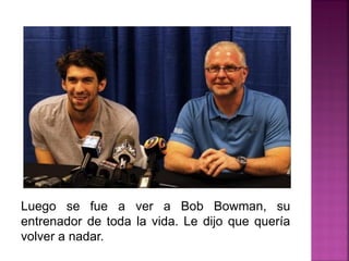 Luego se fue a ver a Bob Bowman, su
entrenador de toda la vida. Le dijo que quería
volver a nadar.
 