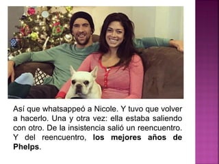 Así que whatsappeó a Nicole. Y tuvo que volver
a hacerlo. Una y otra vez: ella estaba saliendo
con otro. De la insistencia salió un reencuentro.
Y del reencuentro, los mejores años de
Phelps.
 