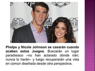 Phelps y Nicole Johnson se casarán cuando
acaben estos Juegos. Buscarán un lugar
paradisiaco –no han aclarado dónde irán;
nunca lo harán– y luego recuperarán una vida
en común diseñada desde otra perspectiva.
 