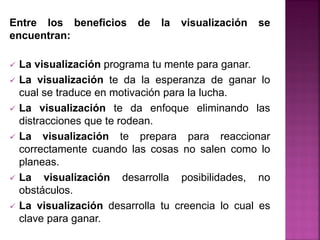 Entre los beneficios de la visualización se
encuentran:
 La visualización programa tu mente para ganar.
 La visualización te da la esperanza de ganar lo
cual se traduce en motivación para la lucha.
 La visualización te da enfoque eliminando las
distracciones que te rodean.
 La visualización te prepara para reaccionar
correctamente cuando las cosas no salen como lo
planeas.
 La visualización desarrolla posibilidades, no
obstáculos.
 La visualización desarrolla tu creencia lo cual es
clave para ganar.
 