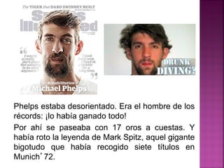 Phelps estaba desorientado. Era el hombre de los
récords: ¡lo había ganado todo!
Por ahí se paseaba con 17 oros a cuestas. Y
había roto la leyenda de Mark Spitz, aquel gigante
bigotudo que había recogido siete títulos en
Munich’72.
 