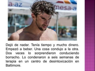 Dejó de nadar. Tenía tiempo y mucho dinero.
Empezó a beber. Una cosa condujo a la otra.
Dos veces lo sorprendieron conduciendo
borracho. Lo condenaron a seis semanas de
terapia en un centro de desintoxicación en
Baltimore.
 