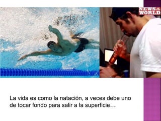 La vida es como la natación, a veces debe uno
de tocar fondo para salir a la superficie…
 