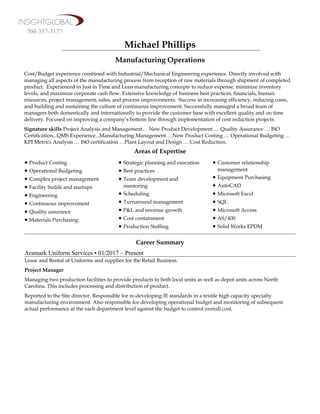 Michael Phillips
Manufacturing Operations
Cost/Budget experience combined with Industrial/Mechanical Engineering experience. Directly involved with
managing all aspects of the manufacturing process from reception of raw materials through shipment of completed
product. Experienced in Just in Time and Lean manufacturing concepts to reduce expense, minimize inventory
levels, and maximize corporate cash flow. Extensive knowledge of business best practices, financials, human
resources, project management, sales, and process improvements. Success in increasing efficiency, reducing costs,
and building and sustaining the culture of continuous improvement. Successfully managed a broad team of
managers both domestically and internationally to provide the customer base with excellent quality and on time
delivery. Focused on improving a company’s bottom line through implementation of cost reduction projects.
Signature skills Project Analysis and Management… New Product Development … Quality Assurance … ISO
Certification...QMS Experience...Manufacturing Management …New Product Costing … Operational Budgeting …
KPI Metrics Analysis … ISO certification …Plant Layout and Design … Cost Reduction.
Areas of Expertise
• Product Costing
• Operational Budgeting
• Complex project management
• Facility builds and startups
• Engineering
• Continuous improvement
• Quality assurance
• Materials Purchasing
• Strategic planning and execution
• Best practices
• Team development and
mentoring
• Scheduling
• Turnaround management
• P&L and revenue growth
• Cost containment
• Production Staffing
• Customer relationship
management
• Equipment Purchasing
• AutoCAD
• Microsoft Excel
• SQL
• Microsoft Access
• AS/400
• Solid Works EPDM
Career Summary
Aramark Uniform Services • 01/2017 – Present
Lease and Rental of Uniforms and supplies for the Retail Business.
Project Manager
Managing two production facilities to provide products to both local units as well as depot units across North
Carolina. This includes processing and distribution of product.
Reported to the Site director. Responsible for re-developing IE standards in a textile high capacity specialty
manufacturing environment. Also responsible for developing operational budget and monitoring of subsequent
actual performance at the each department level against the budget to control overall cost.
704-357-3177
 