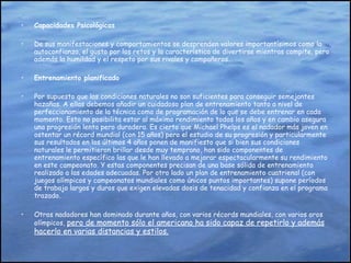 Capacidades Psicológicas De sus manifestaciones y comportamientos se desprenden valores importantísimos como la autoconfianza, el gusto por los retos y la característica de divertirse mientras compite, pero además la humildad y el respeto por sus rivales y compañeros. Entrenamiento planificado Por supuesto que las condiciones naturales no son suficientes para conseguir semejantes hazañas. A ellas debemos añadir un cuidadoso plan de entrenamiento tanto a nivel de perfeccionamiento de la técnica como de programación de lo que se debe entrenar en cada momento. Esto no posibilita estar al máximo rendimiento todos los años y en cambio asegura una progresión lenta pero duradera. Es cierto que Michael Phelps es el nadador más joven en ostentar un récord mundial (con 15 años) pero el estudio de su progresión y particularmente sus resultados en los últimos 4 años ponen de manifiesto que si bien sus condiciones naturales le permitieron brillar desde muy temprano, han sido componentes de entrenamiento específico las que le han llevado a mejorar espectacularmente su rendimiento en este campeonato. Y estas componentes precisan de una base sólida de entrenamiento realizado a las edades adecuadas. Por otro lado un plan de entrenamiento cuatrienal (con juegos olímpicos y campeonatos mundiales como únicos puntos importantes) supone períodos de trabajo largos y duros que exigen elevadas dosis de tenacidad y confianza en el programa trazado.  Otros nadadores han dominado durante años, con varios récords mundiales, con varios oros olímpicos,  pero de momento sólo el americano ha sido capaz de repetirlo y además hacerlo en varias distancias y estilos. 