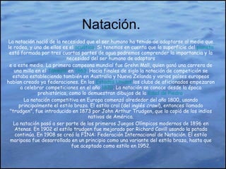Natación. La natación nació de la necesidad que el ser humano ha tenido de adaptarse al medio que le rodea, y uno de ellos es el  acuático . Si tenemos en cuenta que la superficie del  planeta  está formada por tres cuartas partes de agua podremos comprender la importancia y la necesidad del ser humano de adaptars e a este medio. La primera campeona mundial fue Grehn Mall, quien ganó una carrera de una milla en el  Támesis  en  1863 . Hacia finales de siglo la natación de competición se estaba estableciendo también en Australia y Nueva Zelanda y varios países europeos habían creado ya federaciones. En los  Estados Unidos  los clubs de aficionados empezaron a celebrar competiciones en el año  1870 . La natación se conoce desde la época prehistórica, como lo demuestran dibujos de la  Edad de Piedra . La natación competitiva en Europa comenzó alrededor del año 1800, usando principalmente el estilo braza. El estilo crol (del inglés  crawl ), entonces llamado "trudgen", fue introducido en 1873 por John Arthur Trudgen, que lo copió de los indios nativos de América. La natación pasó a ser parte de los primeros Juegos Olímpicos modernos de 1896 en Atenas. En 1902 el estilo trudgen fue mejorado por Richard Cavill usando la patada continúa. En 1908 se creó la FINA: Federación Internacional de Natación. El estilo mariposa fue desarrollado en un principio como una variante del estilo braza, hasta que fue aceptado como estilo en 1952. 