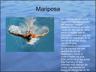 Mariposa Los eventos en mariposa requieren que las acciones del nadador tengan simetría bilateral (el lado izquierdo del cuerpo debe hacer lo mismo que el derecho) y además que las piernas se coordinen en un batido de arriba-abajo con los brazos comenzando el movimiento de las piernas con una ondulación que se desplazará desde la cadera hasta los pies. Este estilo es el que exige más fuerza y el que consume más energía de todos. Los eventos se hacen en distancias de 50 m, 100 m, y 200 m.  