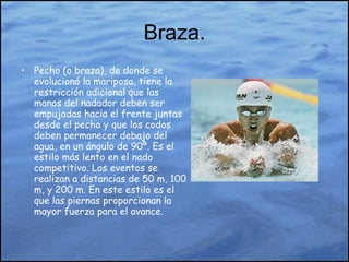 Braza. Pecho (o braza), de donde se evolucionó la mariposa, tiene la restricción adicional que las manos del nadador deben ser empujadas hacia el frente juntas desde el pecho y que los codos deben permanecer debajo del agua, en un ángulo de 90º. Es el estilo más lento en el nado competitivo. Los eventos se realizan a distancias de 50 m, 100 m, y 200 m. En este estilo es el que las piernas proporcionan la mayor fuerza para el avance.  