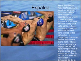 Espalda Estilo Espalda no tiene restricciones de simetría, pero los nadadores deben permanecer de espalda durante todo el evento, menos durante la vuelta que se hace en la pared. Este estilo se hace, en esencia, como una inversión del crol, pero con los codos estirados - el competidor mueve sus brazos hacia atrás sobre sus hombros, alternativamente, y empuja dentro del agua para producir el avance, unido a una patada parecida a la de crol. Los eventos se realizan a distancias de 50 m, 100 m, y 200 m. 