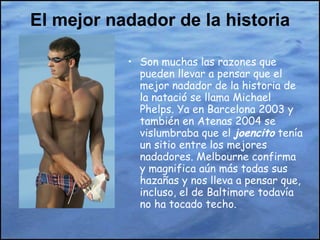 El mejor nadador de la historia Son muchas las razones que pueden llevar a pensar que el mejor nadador de la historia de la natació se llama Michael Phelps. Ya en Barcelona 2003 y también en Atenas 2004 se vislumbraba que el  joencito  tenía un sitio entre los mejores nadadores. Melbourne confirma y magnifica aún más todas sus hazañas y nos lleva a pensar que, incluso, el de Baltimore todavía no ha tocado techo. 