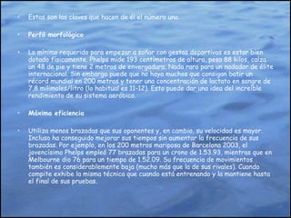 Estas son las claves que hacen de él el número uno. Perfil morfológico Lo mínimo requerido para empezar a soñar con gestas deportivas es estar bien dotado físicamente. Phelps mide 193 centímetros de altura, pesa 88 kilos, calza un 48 de pie y tiene 2 metros de envergadura. Nada raro para un nadador de élite internacional. Sin embargo puede que no haya muchos que consigan batir un récord mundial en 200 metros y tener una concentración de lactato en sangre de 7,8 milimoles/litro (lo habitual es 11-12). Esto puede dar una idea del increíble rendimiento de su sistema aeróbico. Máxima eficiencia Utiliza menos brazadas que sus oponentes y, en cambio, su velocidad es mayor. Incluso ha conseguido mejorar sus tiempos sin aumentar la frecuencia de sus brazadas. Por ejemplo, en los 200 metros mariposa de Barcelona 2003, el jovencísimo Phelps empleó 77 brazadas para un crono de 1.53.93, mientras que en Melbourne dio 76 para un tiempo de 1.52.09. Su frecuencia de movimientos también es considerablemente baja (mucho más que la de sus rivales). Cuando compite exhibe la misma técnica que cuando está entrenando y la mantiene hasta el final de sus pruebas. 