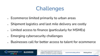 Challenges
• Ecommerce limited primarily to urban areas
• Shipment logistics and last mile delivery are costly
• Limited access to finance (particularly for MSMEs)
• Emerging cybersecurity challenges
• Businesses call for better access to talent for ecommerce
 