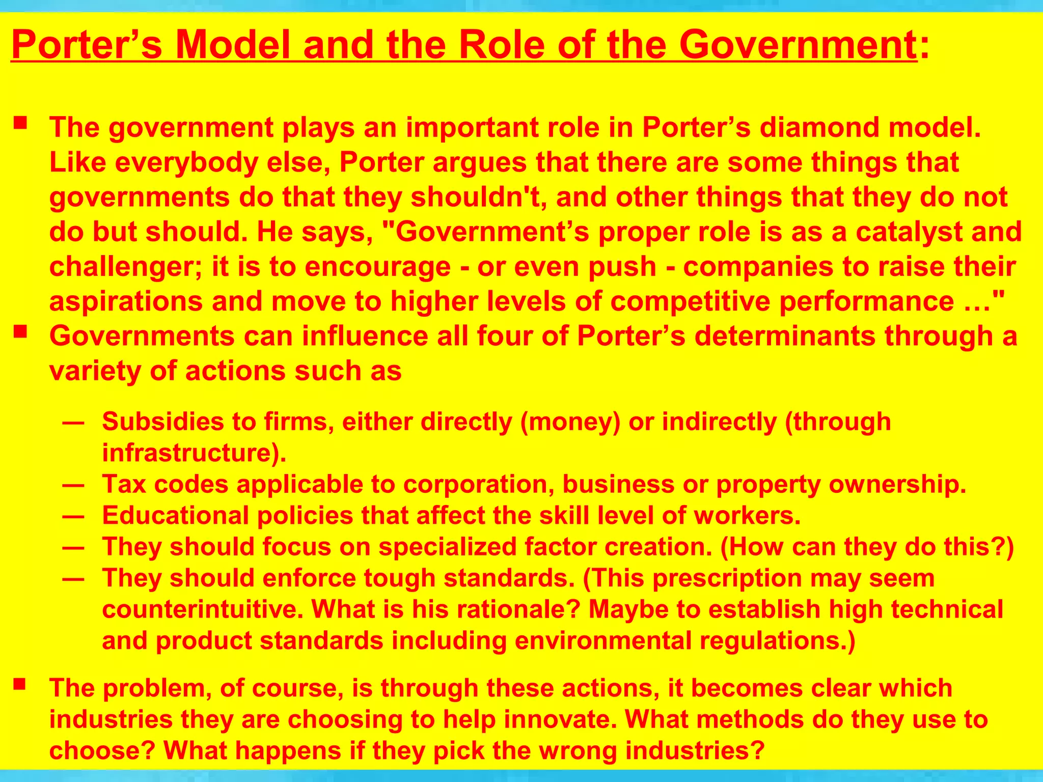Porter’s Model and the Role of the Government:
   The government plays an important role in Porter’s diamond model.
    Like everybody else, Porter argues that there are some things that
    governments do that they shouldn't, and other things that they do not
    do but should. He says, "Government’s proper role is as a catalyst and
    challenger; it is to encourage - or even push - companies to raise their
    aspirations and move to higher levels of competitive performance …"
   Governments can influence all four of Porter’s determinants through a
    variety of actions such as
     –   Subsidies to firms, either directly (money) or indirectly (through
         infrastructure).
     –   Tax codes applicable to corporation, business or property ownership.
     –   Educational policies that affect the skill level of workers.
     –   They should focus on specialized factor creation. (How can they do this?)
     –   They should enforce tough standards. (This prescription may seem
         counterintuitive. What is his rationale? Maybe to establish high technical
         and product standards including environmental regulations.)
   The problem, of course, is through these actions, it becomes clear which
    industries they are choosing to help innovate. What methods do they use to
    choose? What happens if they pick the wrong industries?
 