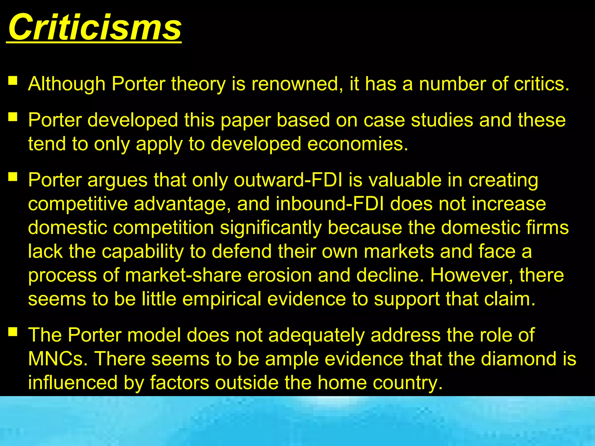 Criticisms
 Although Porter theory is renowned, it has a number of critics.
 Porter developed this paper based on case studies and these
  tend to only apply to developed economies.
 Porter argues that only outward-FDI is valuable in creating
  competitive advantage, and inbound-FDI does not increase
  domestic competition significantly because the domestic firms
  lack the capability to defend their own markets and face a
  process of market-share erosion and decline. However, there
  seems to be little empirical evidence to support that claim.
 The Porter model does not adequately address the role of
  MNCs. There seems to be ample evidence that the diamond is
  influenced by factors outside the home country.
 