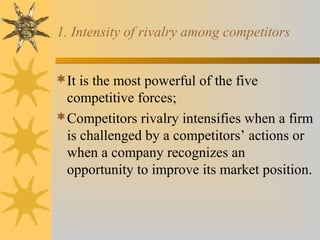1. Intensity of rivalry among competitors
It is the most powerful of the five
competitive forces;
Competitors rivalry intensifies when a firm
is challenged by a competitors’ actions or
when a company recognizes an
opportunity to improve its market position.
 