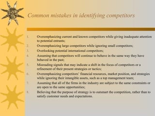 Common mistakes in identifying competitors
1. Overemphasizing current and known competitors while giving inadequate attention
to potential entrants;
2. Overemphasizing large competitors while ignoring small competitors;
3. Overlooking potential international competitors;
4. Assuming that competitors will continue to behave in the same way they have
behaved in the past;
5. Misreading signals that may indicate a shift in the focus of competitors or a
refinement of their present strategies or tactics;
6. Overemphasizing competitors’ financial resources, market position, and strategies
while ignoring their intangible assets, such as a top management team;
7. Assuming that all of the firms in the industry are subject to the same constraints or
are open to the same opportunities;
8. Believing that the purpose of strategy is to outsmart the competition, rather than to
satisfy customer needs and expectations.
 