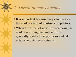 2. Threat of new entrants
It is important because they can threaten
the market share of existing competitors;
When the threat of new firms entering the
market is strong, incumbent firms
generally fortify their positions and take
actions to deter new entrants.
 
