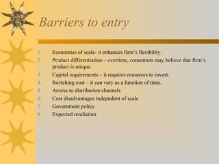 Barriers to entry
1. Economies of scale- it enhances firm’s flexibility.
2. Product differentiation – overtime, consumers may believe that firm’s
product is unique.
3. Capital requirements – it requires resources to invest.
4. Switching cost – it can vary as a function of time.
5. Access to distribution channels
6. Cost disadvantages indepndent of scale
7. Government policy
8. Expected retaliation
 