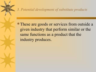 3. Potential development of substitute products
These are goods or services from outside a
given industry that perform similar or the
same functions as a product that the
industry produces.
 