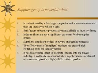 Supplier group is powerful when:
1. It is dominated by a few large companies and is more concentrated
than the industry to which it sells;
2. Satisfactory substitute products are not available to industry firms;
3. Industry firms are not a significant customer for the supplier
group;
4. Suppliers’ goods are critical to buyers’ marketplace success;
5. The effectiveness of suppliers’ products has created high
switching costs for industry firms;
6. It poses a credible threat to integrate forward into the buyers’
industry. Credibility is enhanced when suppliers have substantial
resources and provide a highly differentiated product.
 