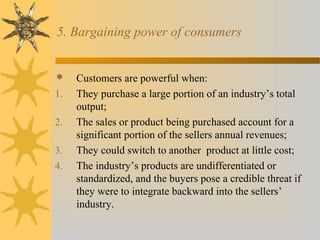 5. Bargaining power of consumers
 Customers are powerful when:
1. They purchase a large portion of an industry’s total
output;
2. The sales or product being purchased account for a
significant portion of the sellers annual revenues;
3. They could switch to another product at little cost;
4. The industry’s products are undifferentiated or
standardized, and the buyers pose a credible threat if
they were to integrate backward into the sellers’
industry.
 