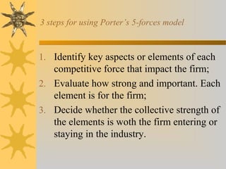 3 steps for using Porter’s 5-forces model
1. Identify key aspects or elements of each
competitive force that impact the firm;
2. Evaluate how strong and important. Each
element is for the firm;
3. Decide whether the collective strength of
the elements is woth the firm entering or
staying in the industry.
 