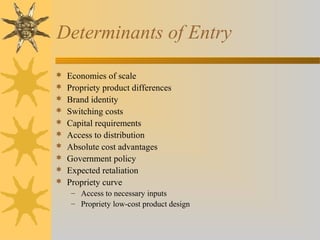 Determinants of Entry
 Economies of scale
 Propriety product differences
 Brand identity
 Switching costs
 Capital requirements
 Access to distribution
 Absolute cost advantages
 Government policy
 Expected retaliation
 Propriety curve
– Access to necessary inputs
– Propriety low-cost product design
 