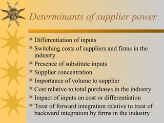 Determinants of supplier power
Differentiation of inputs
Switching costs of suppliers and firms in the
industry
Presence of substitute inputs
Supplier concentration
Importance of volume to supplier
Cost relative to total purchases in the industry
Impact of inputs on cost or differentiation
Treat of forward integration relative to treat of
backward integration by firms in the industry
 