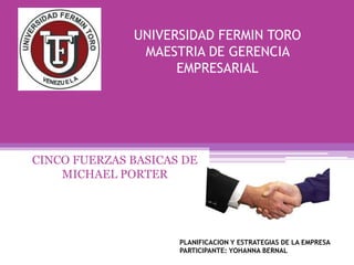 UNIVERSIDAD FERMIN TORO
MAESTRIA DE GERENCIA
EMPRESARIAL
CINCO FUERZAS BASICAS DE
MICHAEL PORTER
PLANIFICACION Y ESTRATEGIAS DE LA EMPRESA
PARTICIPANTE: YOHANNA BERNAL
 