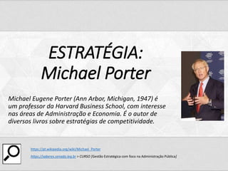 ESTRATÉGIA:
Michael Porter
Michael Eugene Porter (Ann Arbor, Michigan, 1947) é
um professor da Harvard Business School, com interesse
nas áreas de Administração e Economia. É o autor de
diversos livros sobre estratégias de competitividade.
https://pt.wikipedia.org/wiki/Michael_Porter
https://saberes.senado.leg.br > CURSO [Gestão Estratégica com foco na Administração Pública]
 