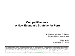 Competitiveness:
                                    A New Economic Strategy for Peru


                                                                                                               Professor Michael E. Porter
                                                                                                                 Harvard Business School

                                                                                                                                    Lima, Peru
                                                                                                                              November 30, 2009

             This presentation draws on ideas from Professor Porter’s books and articles, in particular, Competitive Strategy (The Free Press, 1980); Competitive
             Advantage (The Free Press, 1985); “What is Strategy?” (Harvard Business Review, Nov/Dec 1996); “Strategy and the Internet” (Harvard Business
             Review, March 2001); and a forthcoming book. No part of this publication may be reproduced, stored in a retrieval system, or transmitted in any form or
             by any means—electronic, mechanical, photocopying, recording, or otherwise—without the permission of Michael E. Porter. Additional information may
             be found at the website of the Institute for Strategy and Competitiveness, www.isc.hbs.edu. Version: November 27, 2009


20091130 – Peru.ppt                                                                     1                                                           Copyright 2009 © Professor Michael E. Porter
 