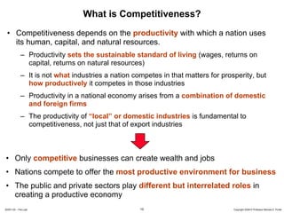 What is Competitiveness?
 • Competitiveness depends on the productivity with which a nation uses
   its human, capital, and natural resources.
             – Productivity sets the sustainable standard of living (wages, returns on
               capital, returns on natural resources)
             – It is not what industries a nation competes in that matters for prosperity, but
               how productively it competes in those industries
             – Productivity in a national economy arises from a combination of domestic
               and foreign firms
             – The productivity of “local” or domestic industries is fundamental to
               competitiveness, not just that of export industries



• Only competitive businesses can create wealth and jobs
• Nations compete to offer the most productive environment for business
• The public and private sectors play different but interrelated roles in
  creating a productive economy
20091130 – Peru.ppt                                 10                             Copyright 2009 © Professor Michael E. Porter
 