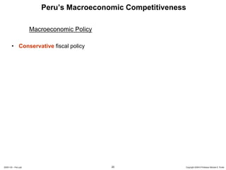 Peru’s Macroeconomic Competitiveness

                      Macroeconomic Policy

        • Conservative fiscal policy




20091130 – Peru.ppt                          20             Copyright 2009 © Professor Michael E. Porter
 